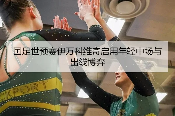 国足世预赛伊万科维奇启用年轻中场与出线博弈